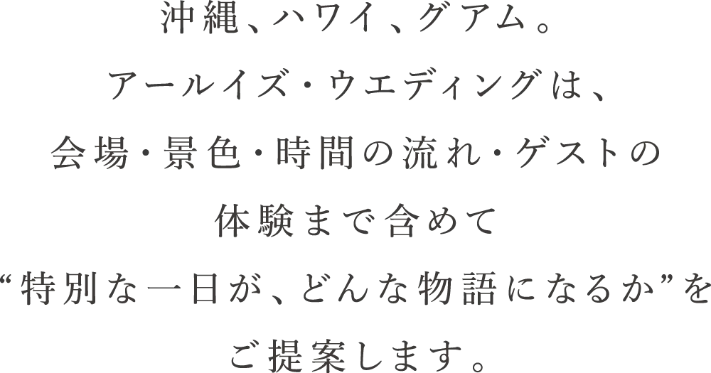 沖縄、ハワイ、グアム。アールイズウエディングは、会場・景色・時間の流れ・ゲストの体験まで含めて特別な一日が、どんな物語になるかをご提案します。