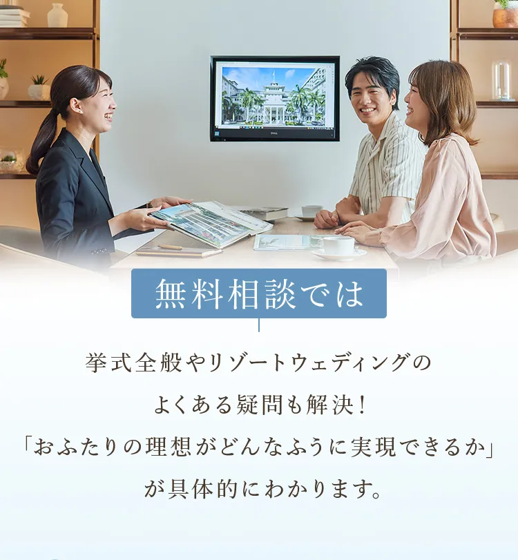無料相談では挙式全般やリゾートウェディングのよくある疑問も解決！「おふたりの理想がどんなふうに実現できるか」が具体的にわかります。